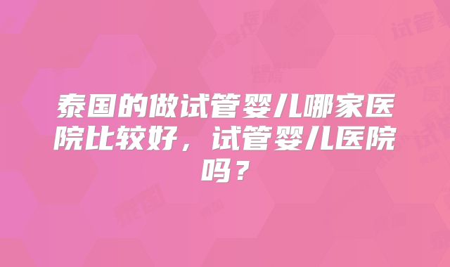 泰国的做试管婴儿哪家医院比较好,试管婴儿医院吗?