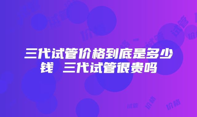 三代试管价格到底是多少钱 三代试管很贵吗