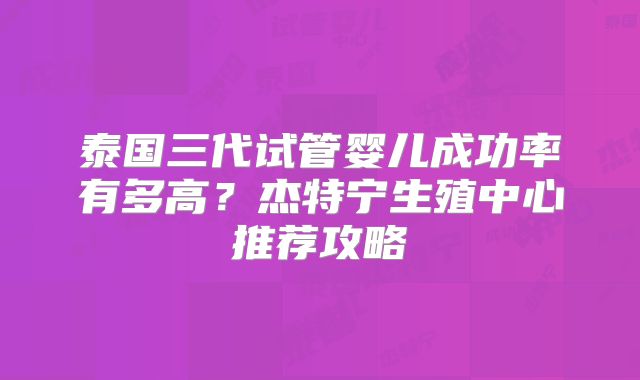 泰国三代试管婴儿成功率有多高?杰特宁生殖中心推荐攻略