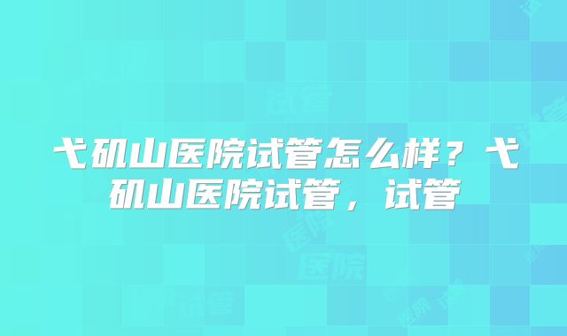 弋矶山医院试管怎么样？弋矶山医院试管，试管