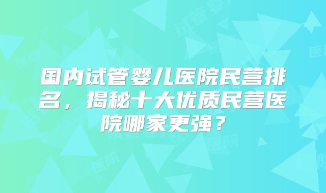 国内试管婴儿医院民营排名，揭秘十大优质民营医院哪家更强？