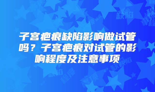 子宫疤痕缺陷影响做试管吗?子宫疤痕对试管的影响程度及注意事项