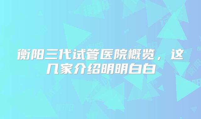 衡阳三代试管医院概览，这几家介绍明明白白