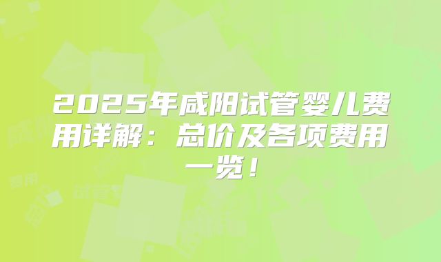 2025年咸阳试管婴儿费用详解：总价及各项费用一览！
