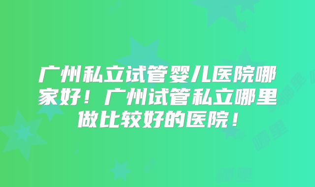 广州私立试管婴儿医院哪家好!广州试管私立哪里做比较好的医院!
