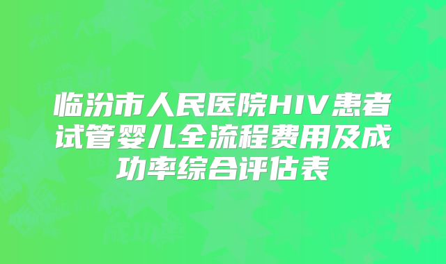 临汾市人民医院HIV患者试管婴儿全流程费用及成功率综合评估表