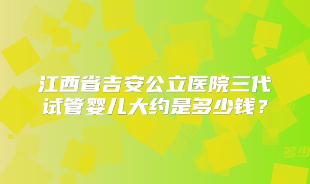 江西省吉安公立医院三代试管婴儿大约是多少钱？