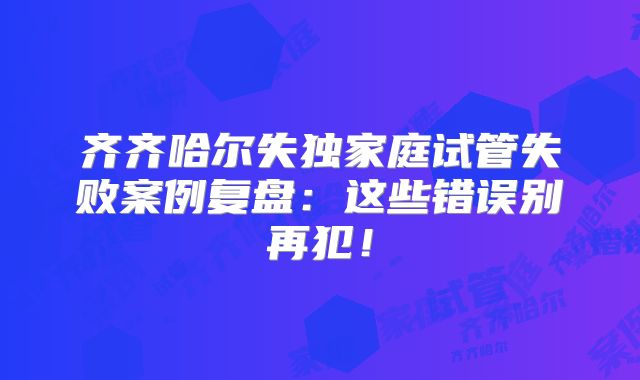 齐齐哈尔失独家庭试管失败案例复盘：这些错误别再犯！