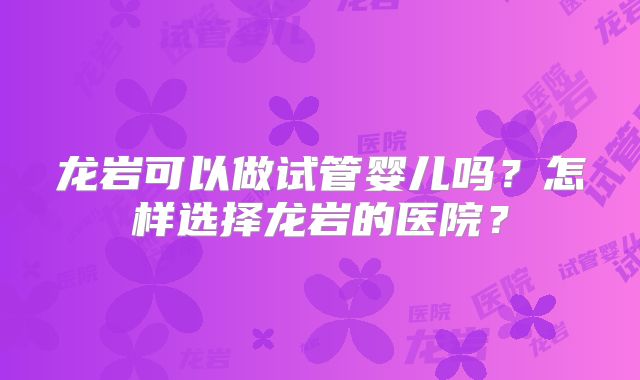 龙岩可以做试管婴儿吗？怎样选择龙岩的医院？