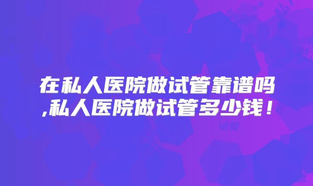 在私人医院做试管靠谱吗,私人医院做试管多少钱!
