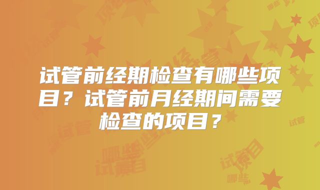 试管前经期检查有哪些项目?试管前月经期间需要检查的项目?