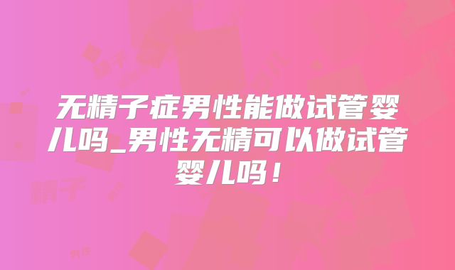 无精子症男性能做试管婴儿吗_男性无精可以做试管婴儿吗!