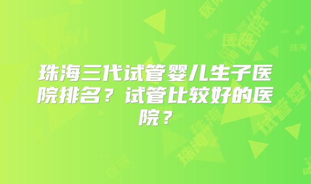 珠海三代试管婴儿生子医院排名？试管比较好的医院？