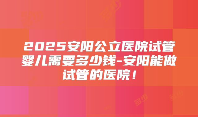 2025安阳公立医院试管婴儿需要多少钱-安阳能做试管的医院！