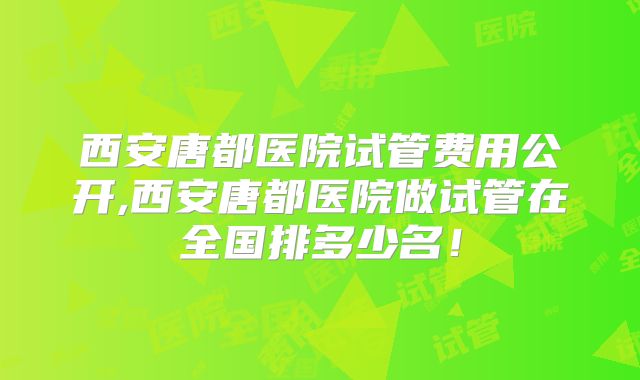 西安唐都医院试管费用公开,西安唐都医院做试管在全国排多少名!
