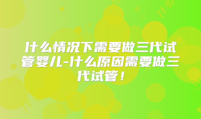 什么情况下需要做三代试管婴儿-什么原因需要做三代试管!