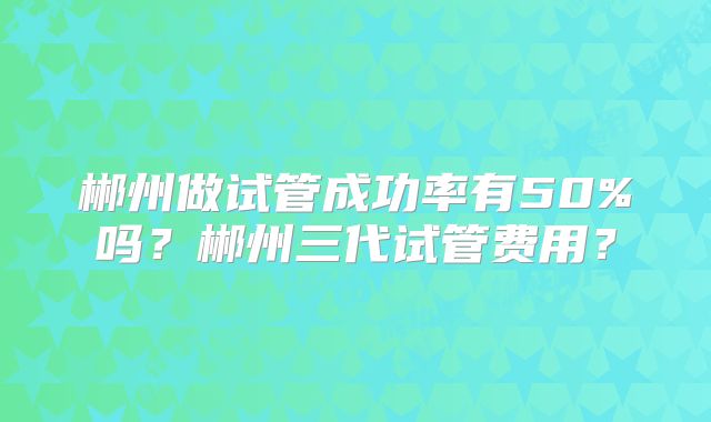 郴州做试管成功率有50%吗?郴州三代试管费用?