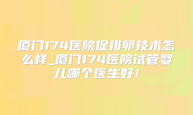 厦门174医院促排卵技术怎么样_厦门174医院试管婴儿哪个医生好!