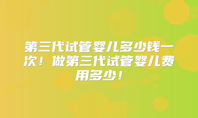 第三代试管婴儿多少钱一次！做第三代试管婴儿费用多少！