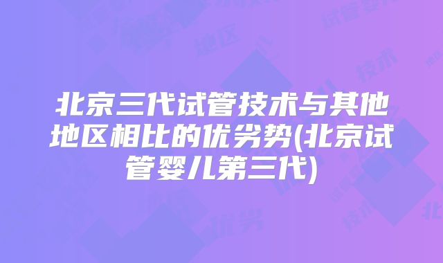 北京三代试管技术与其他地区相比的优劣势(北京试管婴儿第三代)