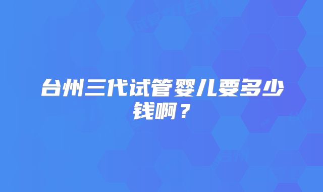 台州三代试管婴儿要多少钱啊?