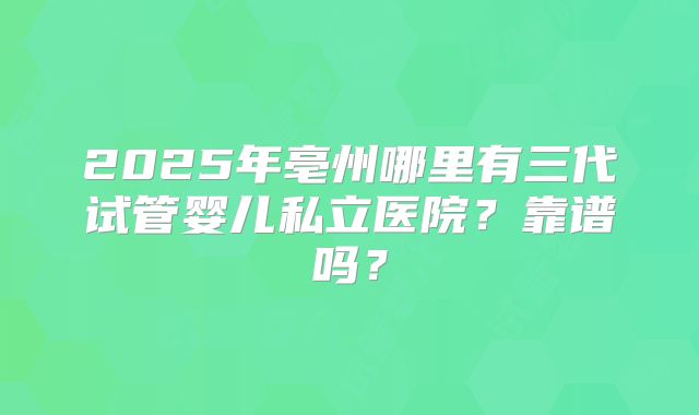 2025年亳州哪里有三代试管婴儿私立医院?靠谱吗?