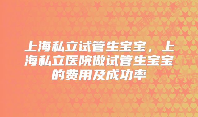 上海私立试管生宝宝,上海私立医院做试管生宝宝的费用及成功率