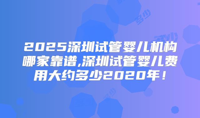 2025深圳试管婴儿机构哪家靠谱,深圳试管婴儿费用大约多少2020年!