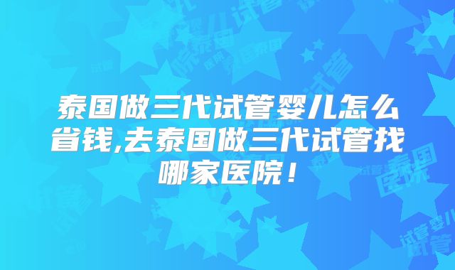 泰国做三代试管婴儿怎么省钱,去泰国做三代试管找哪家医院！