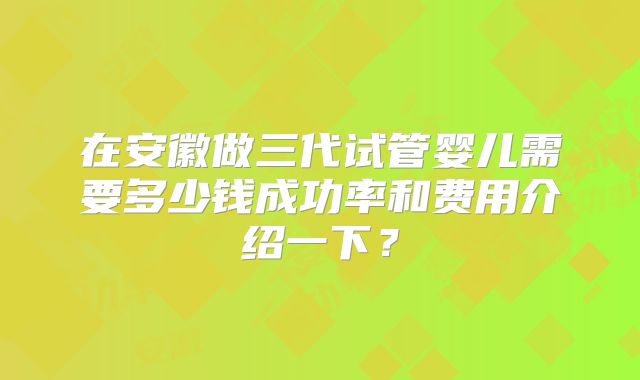 在安徽做三代试管婴儿需要多少钱成功率和费用介绍一下?