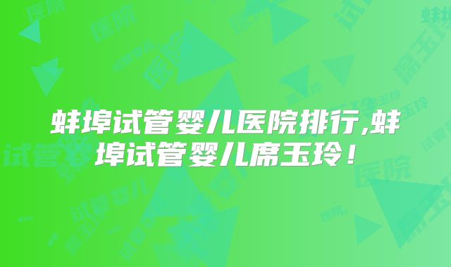 蚌埠试管婴儿医院排行,蚌埠试管婴儿席玉玲！
