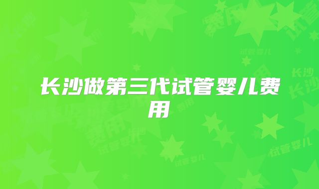 长沙做第三代试管婴儿费用