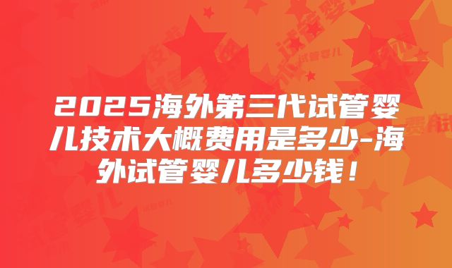 2025海外第三代试管婴儿技术大概费用是多少-海外试管婴儿多少钱！