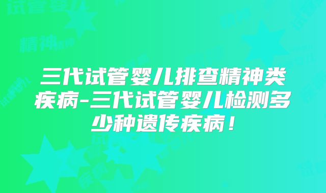 三代试管婴儿排查精神类疾病-三代试管婴儿检测多少种遗传疾病!