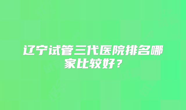 辽宁试管三代医院排名哪家比较好?