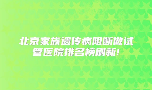 北京家族遗传病阻断做试管医院排名榜刷新!