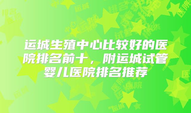 运城生殖中心比较好的医院排名前十，附运城试管婴儿医院排名推荐