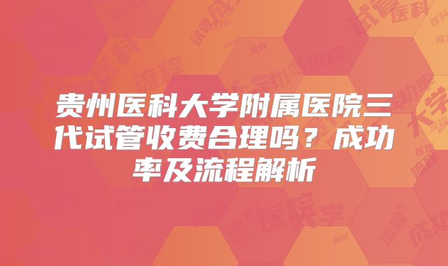 贵州医科大学附属医院三代试管收费合理吗？成功率及流程解析