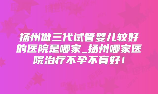 扬州做三代试管婴儿较好的医院是哪家_扬州哪家医院治疗不孕不育好!