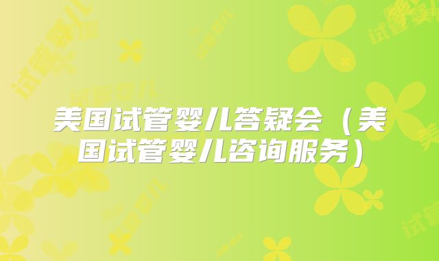 美国试管婴儿答疑会(美国试管婴儿咨询服务)