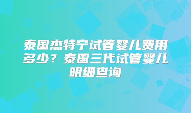 泰国杰特宁试管婴儿费用多少？泰国三代试管婴儿明细查询