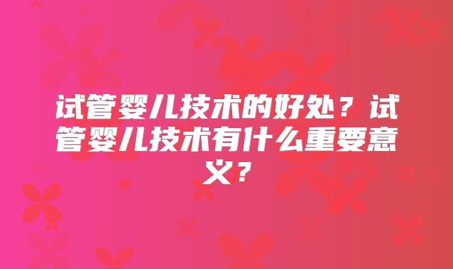 试管婴儿技术的好处?试管婴儿技术有什么重要意义?