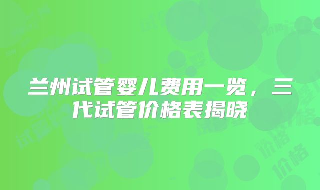 兰州试管婴儿费用一览,三代试管价格表揭晓