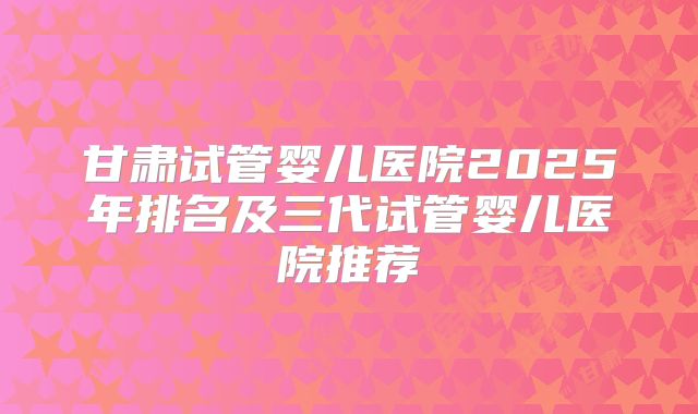 甘肃试管婴儿医院2025年排名及三代试管婴儿医院推荐