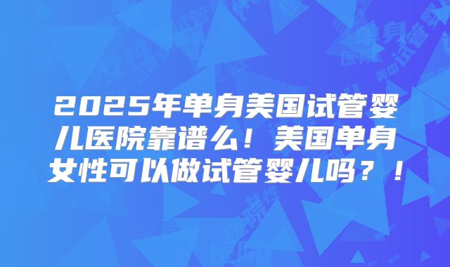 2025年单身美国试管婴儿医院靠谱么！美国单身女性可以做试管婴儿吗？！