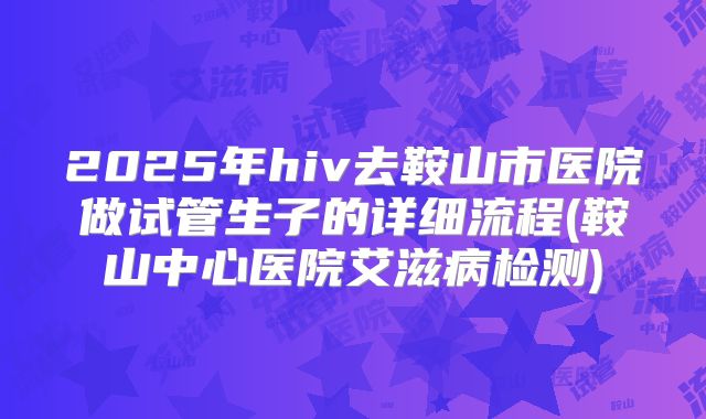 2025年hiv去鞍山市医院做试管生子的详细流程(鞍山中心医院艾滋病检测)