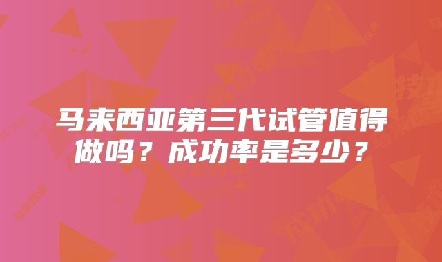 马来西亚第三代试管值得做吗?成功率是多少?