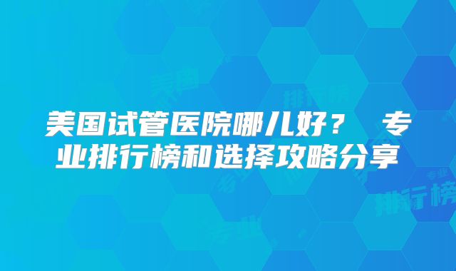 美国试管医院哪儿好? 专业排行榜和选择攻略分享
