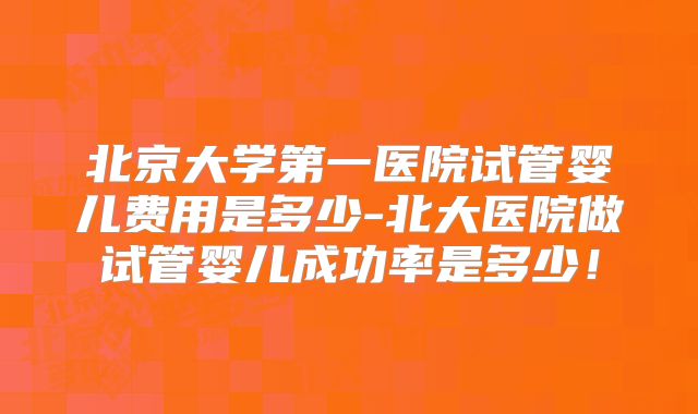 北京大学第一医院试管婴儿费用是多少-北大医院做试管婴儿成功率是多少！