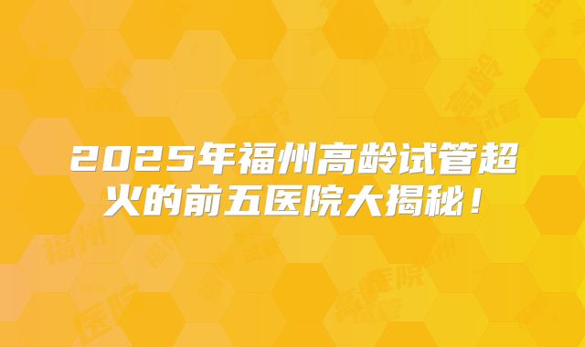 2025年福州高龄试管超火的前五医院大揭秘!